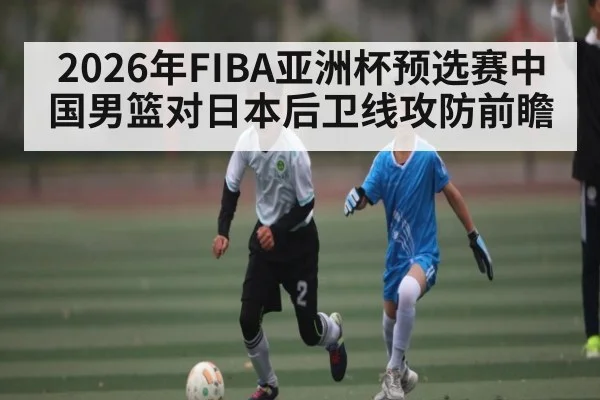 2026年FIBA亚洲杯预选赛中国男篮对日本后卫线攻防前瞻